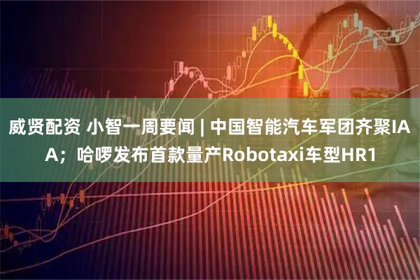 威贤配资 小智一周要闻 | 中国智能汽车军团齐聚IAA；哈啰发布首款量产Robotaxi车型HR1