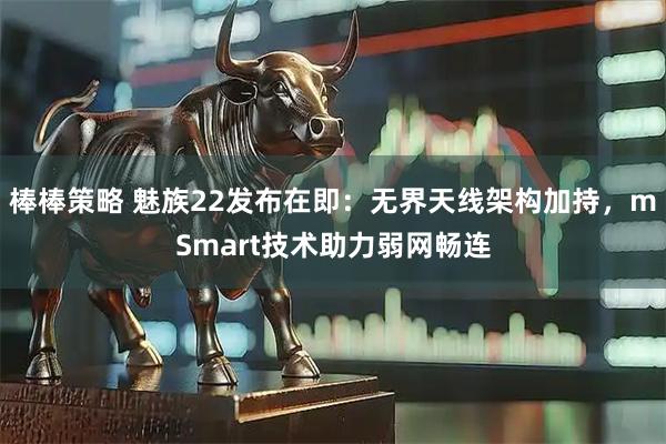 棒棒策略 魅族22发布在即：无界天线架构加持，mSmart技术助力弱网畅连