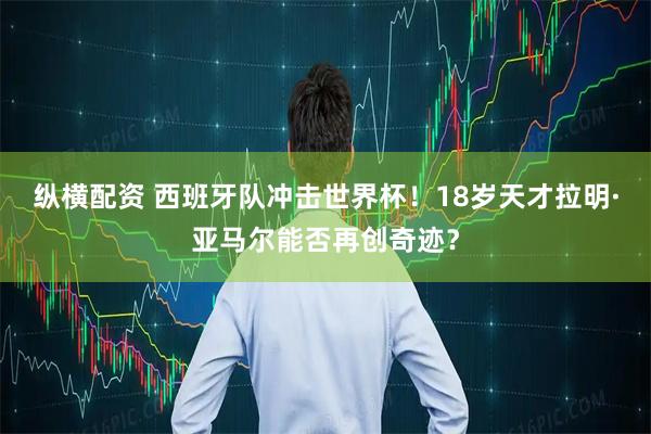 纵横配资 西班牙队冲击世界杯！18岁天才拉明·亚马尔能否再创奇迹？