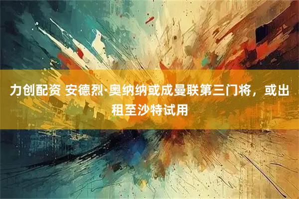 力创配资 安德烈·奥纳纳或成曼联第三门将，或出租至沙特试用