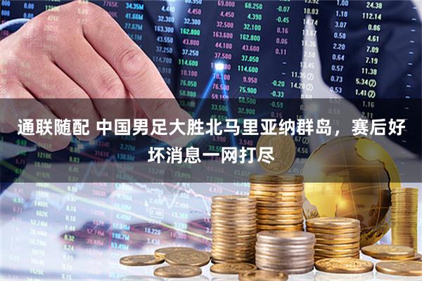 通联随配 中国男足大胜北马里亚纳群岛，赛后好坏消息一网打尽