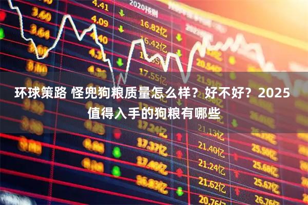 环球策路 怪兜狗粮质量怎么样？好不好？2025 值得入手的狗粮有哪些