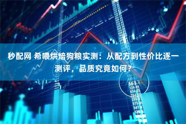 秒配网 希喂烘焙狗粮实测：从配方到性价比逐一测评，品质究竟如何？