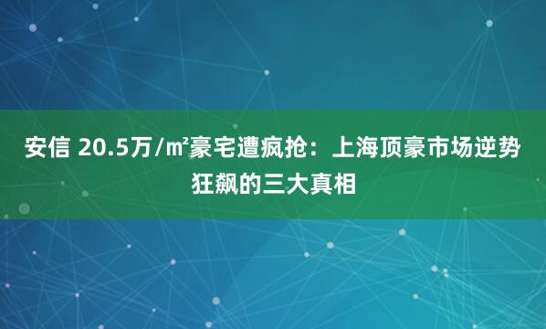 安信 20.5万/㎡豪宅遭疯抢：上海顶豪市场逆势狂飙的三大真相