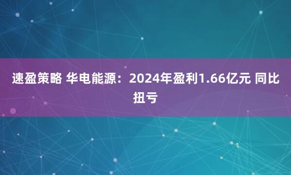 速盈策略 华电能源：2024年盈利1.66亿元 同比扭亏