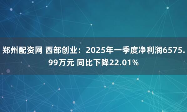 郑州配资网 西部创业：2025年一季度净利润6575.99万元 同比下降22.01%
