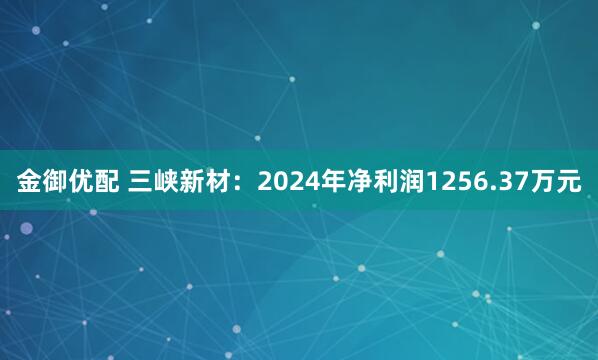 金御优配 三峡新材：2024年净利润1256.37万元