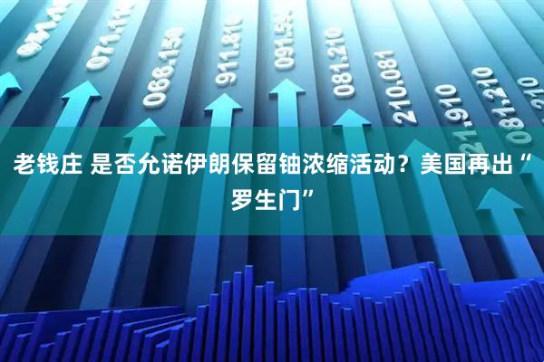 老钱庄 是否允诺伊朗保留铀浓缩活动？美国再出“罗生门”