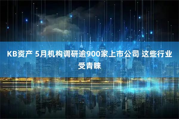 KB资产 5月机构调研逾900家上市公司 这些行业受青睐