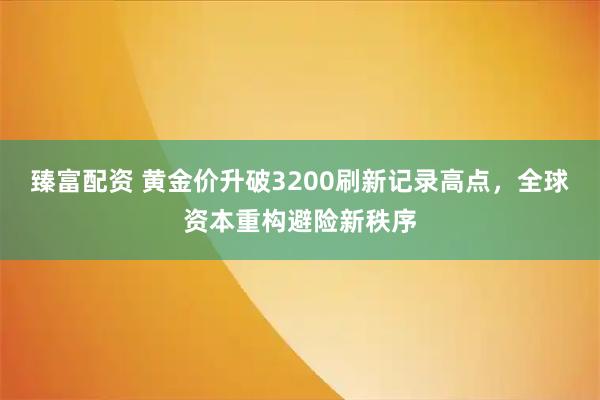 臻富配资 黄金价升破3200刷新记录高点，全球资本重构避险新秩序