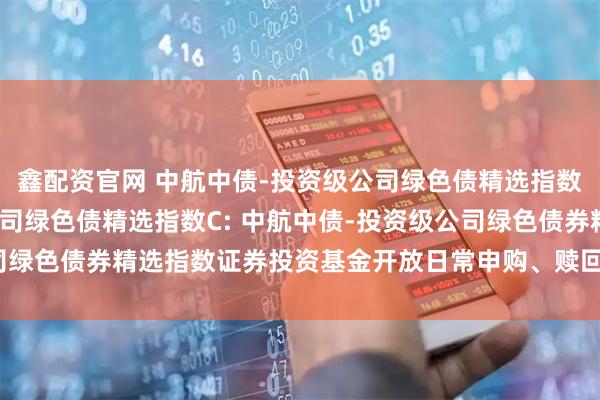 鑫配资官网 中航中债-投资级公司绿色债精选指数A,中航中债-投资级公司绿色债精选指数C: 中航中债-投资级公司绿色债券精选指数证券投资基金开放日常申购、赎回及转换业务的公告