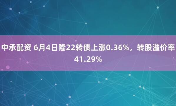 中承配资 6月4日隆22转债上涨0.36%，转股溢价率41.29%