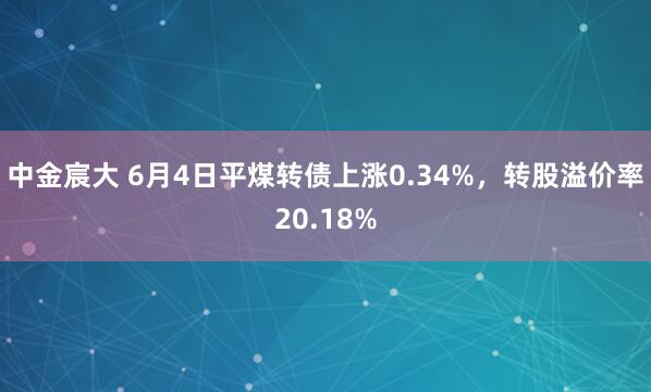 中金宸大 6月4日平煤转债上涨0.34%，转股溢价率20.18%