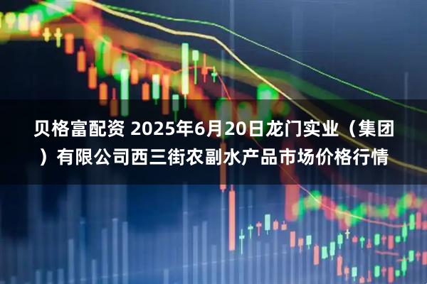 贝格富配资 2025年6月20日龙门实业（集团）有限公司西三街农副水产品市场价格行情