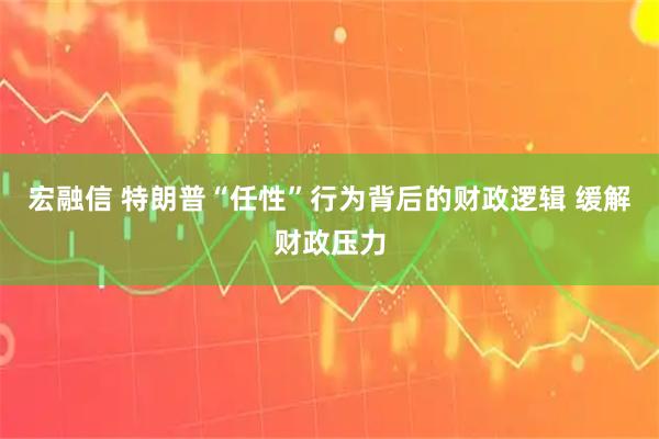 宏融信 特朗普“任性”行为背后的财政逻辑 缓解财政压力