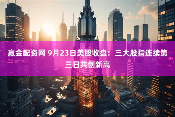 赢金配资网 9月23日美股收盘：三大股指连续第三日共创新高