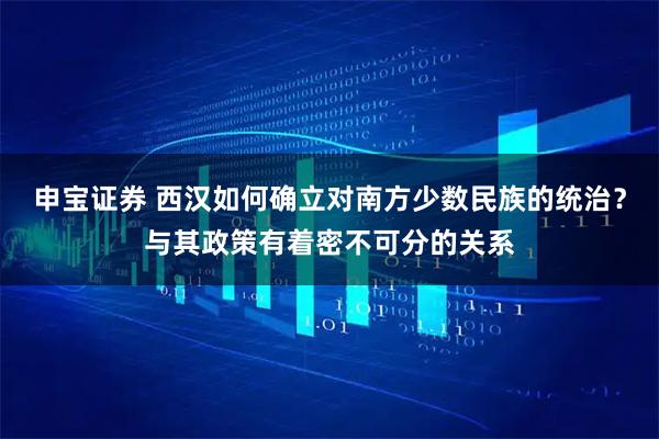 申宝证券 西汉如何确立对南方少数民族的统治？与其政策有着密不可分的关系