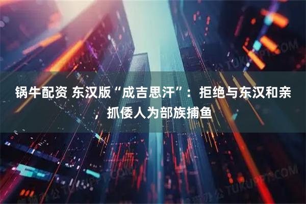 锅牛配资 东汉版“成吉思汗”：拒绝与东汉和亲，抓倭人为部族捕鱼