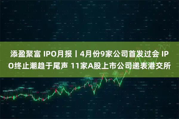 添盈聚富 IPO月报丨4月份9家公司首发过会 IPO终止潮趋于尾声 11家A股上市公司递表港交所