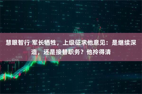 慧眼智行 军长牺牲，上级征求他意见：是继续深造，还是接替职务？他拎得清