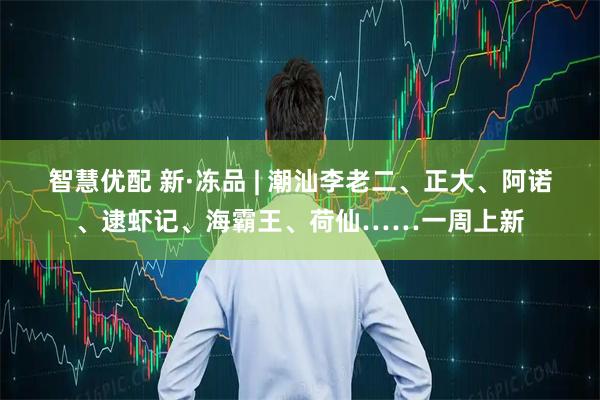 智慧优配 新·冻品 | 潮汕李老二、正大、阿诺、逮虾记、海霸王、荷仙……一周上新