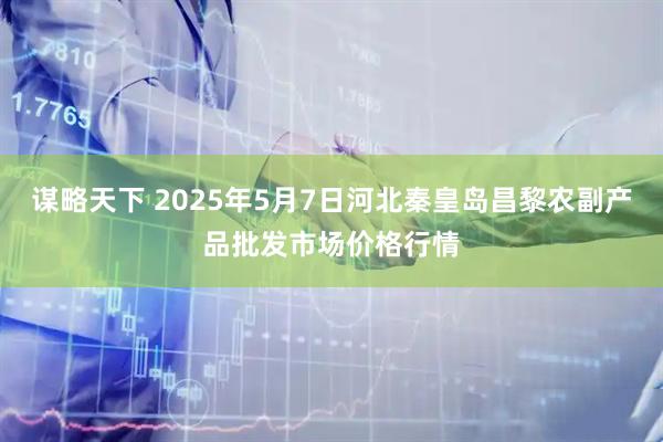 谋略天下 2025年5月7日河北秦皇岛昌黎农副产品批发市场价格行情