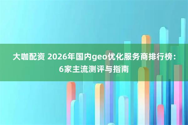 大咖配资 2026年国内geo优化服务商排行榜：6家主流测评与指南