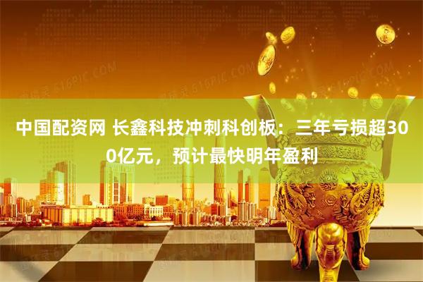 中国配资网 长鑫科技冲刺科创板：三年亏损超300亿元，预计最快明年盈利