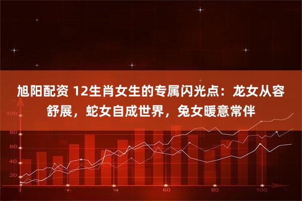 旭阳配资 12生肖女生的专属闪光点：龙女从容舒展，蛇女自成世界，兔女暖意常伴