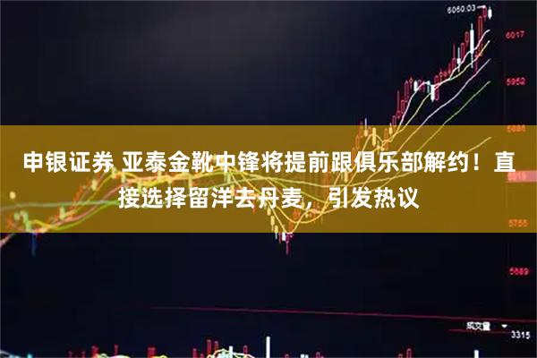申银证券 亚泰金靴中锋将提前跟俱乐部解约！直接选择留洋去丹麦，引发热议