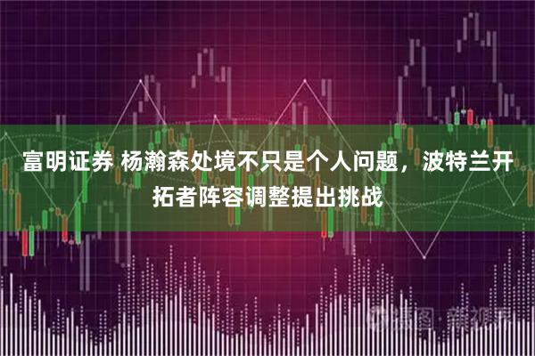 富明证券 杨瀚森处境不只是个人问题，波特兰开拓者阵容调整提出挑战