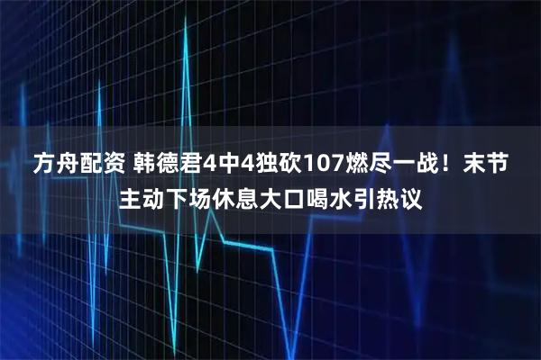 方舟配资 韩德君4中4独砍107燃尽一战！末节主动下场休息大口喝水引热议