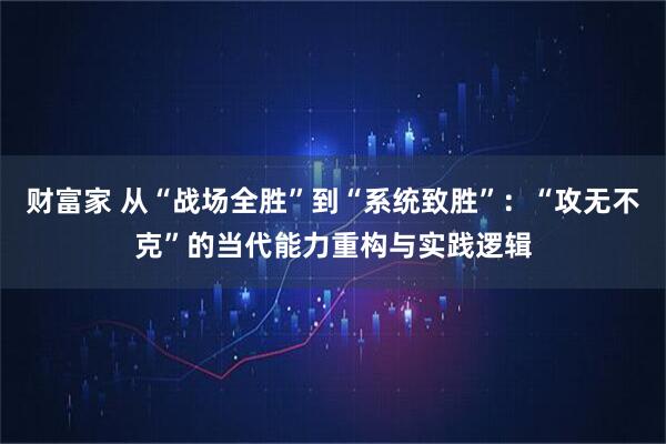 财富家 从“战场全胜”到“系统致胜”：“攻无不克”的当代能力重构与实践逻辑