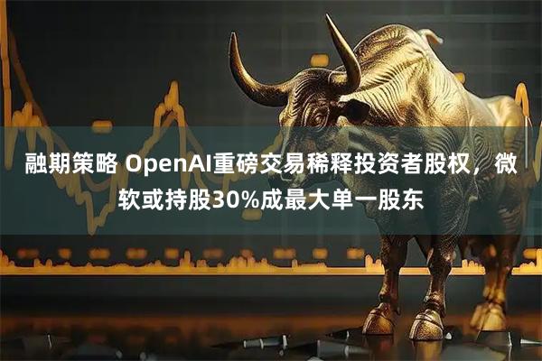 融期策略 OpenAI重磅交易稀释投资者股权，微软或持股30%成最大单一股东