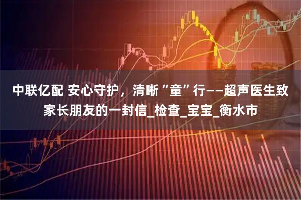 中联亿配 安心守护，清晰“童”行——超声医生致家长朋友的一封信_检查_宝宝_衡水市